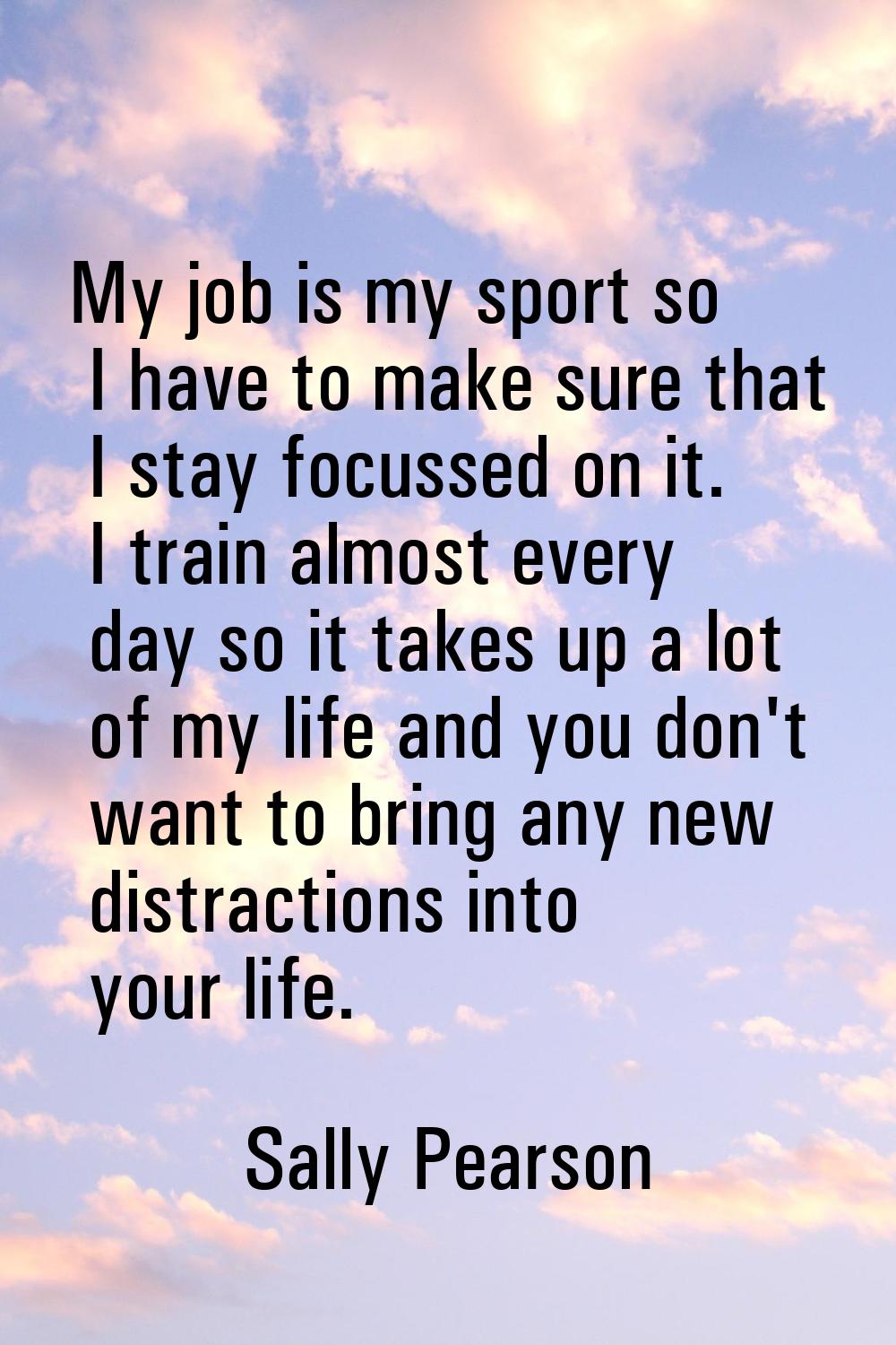 My job is my sport so I have to make sure that I stay focussed on it. I train almost every day so i