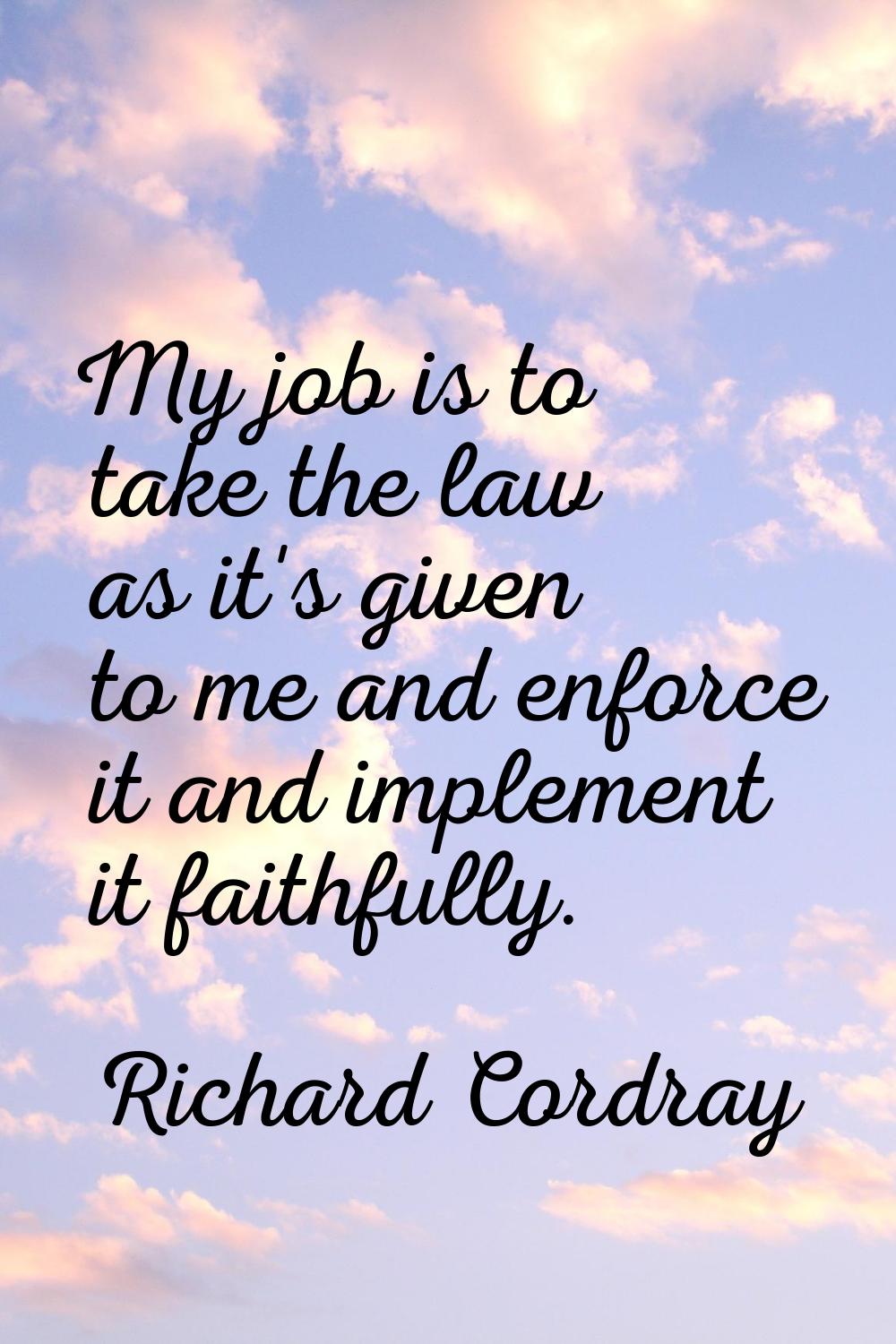 My job is to take the law as it's given to me and enforce it and implement it faithfully.