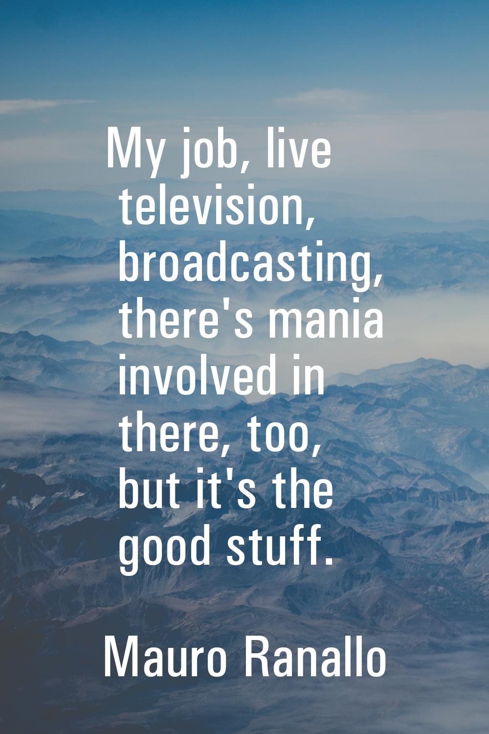 My job, live television, broadcasting, there's mania involved in there, too, but it's the good stuf