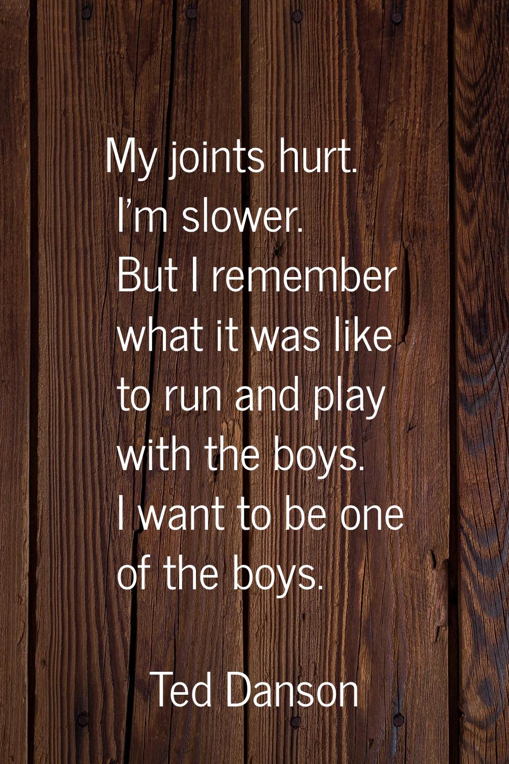 My joints hurt. I'm slower. But I remember what it was like to run and play with the boys. I want t