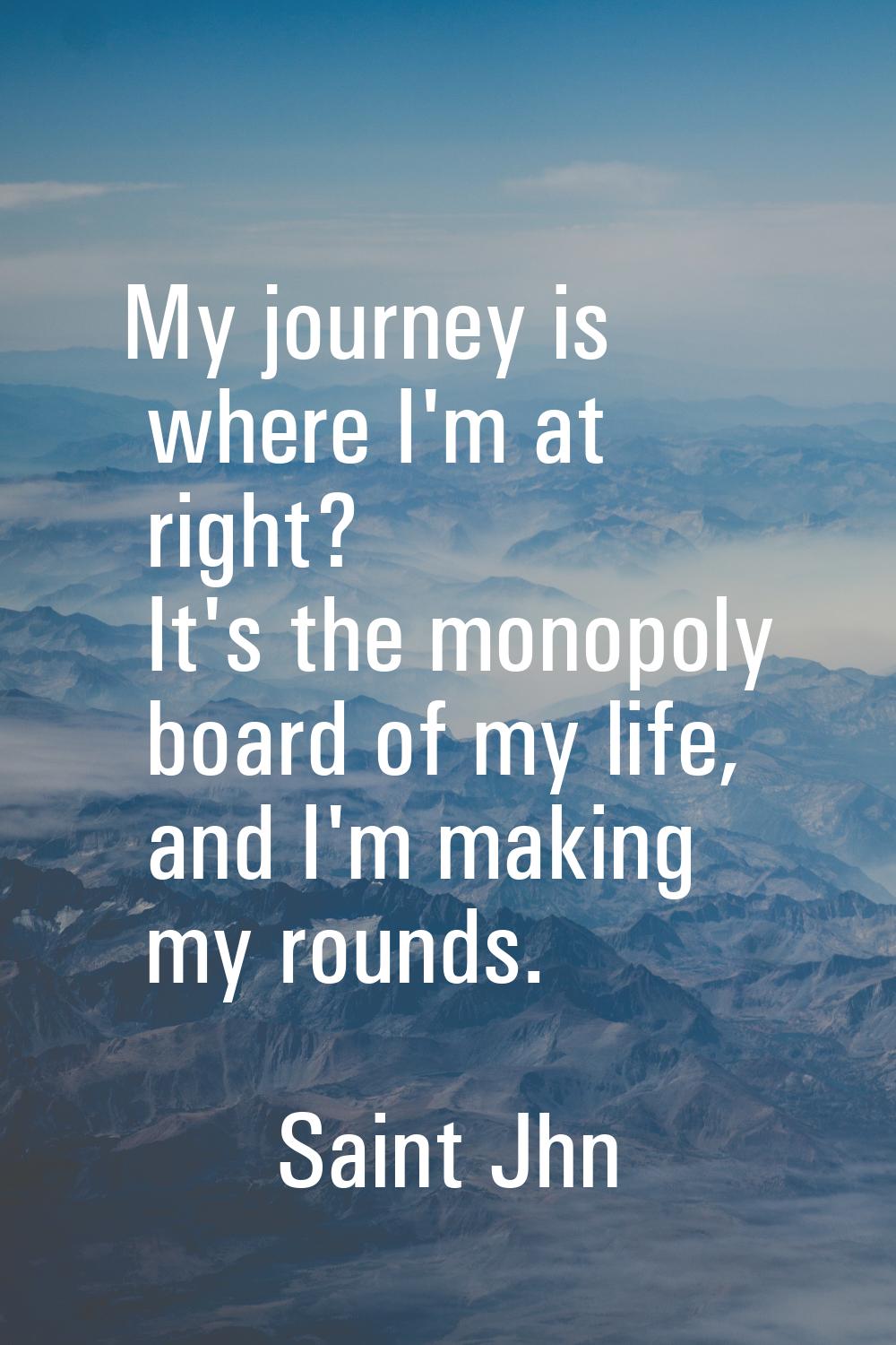 My journey is where I'm at right? It's the monopoly board of my life, and I'm making my rounds.