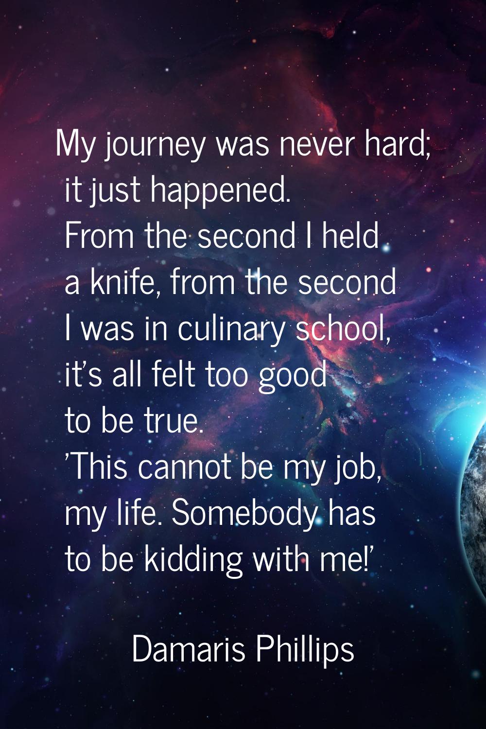My journey was never hard; it just happened. From the second I held a knife, from the second I was 