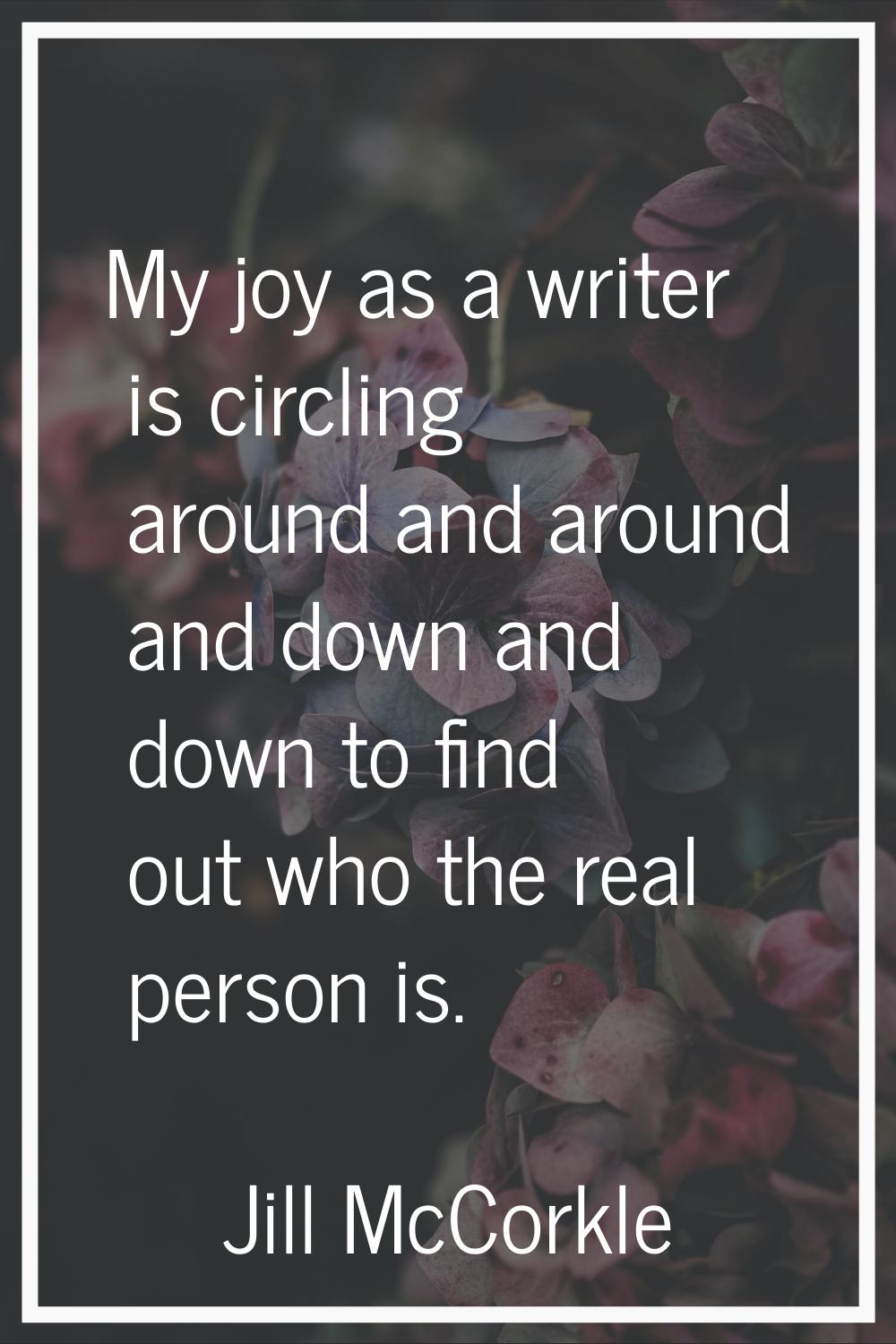 My joy as a writer is circling around and around and down and down to find out who the real person 