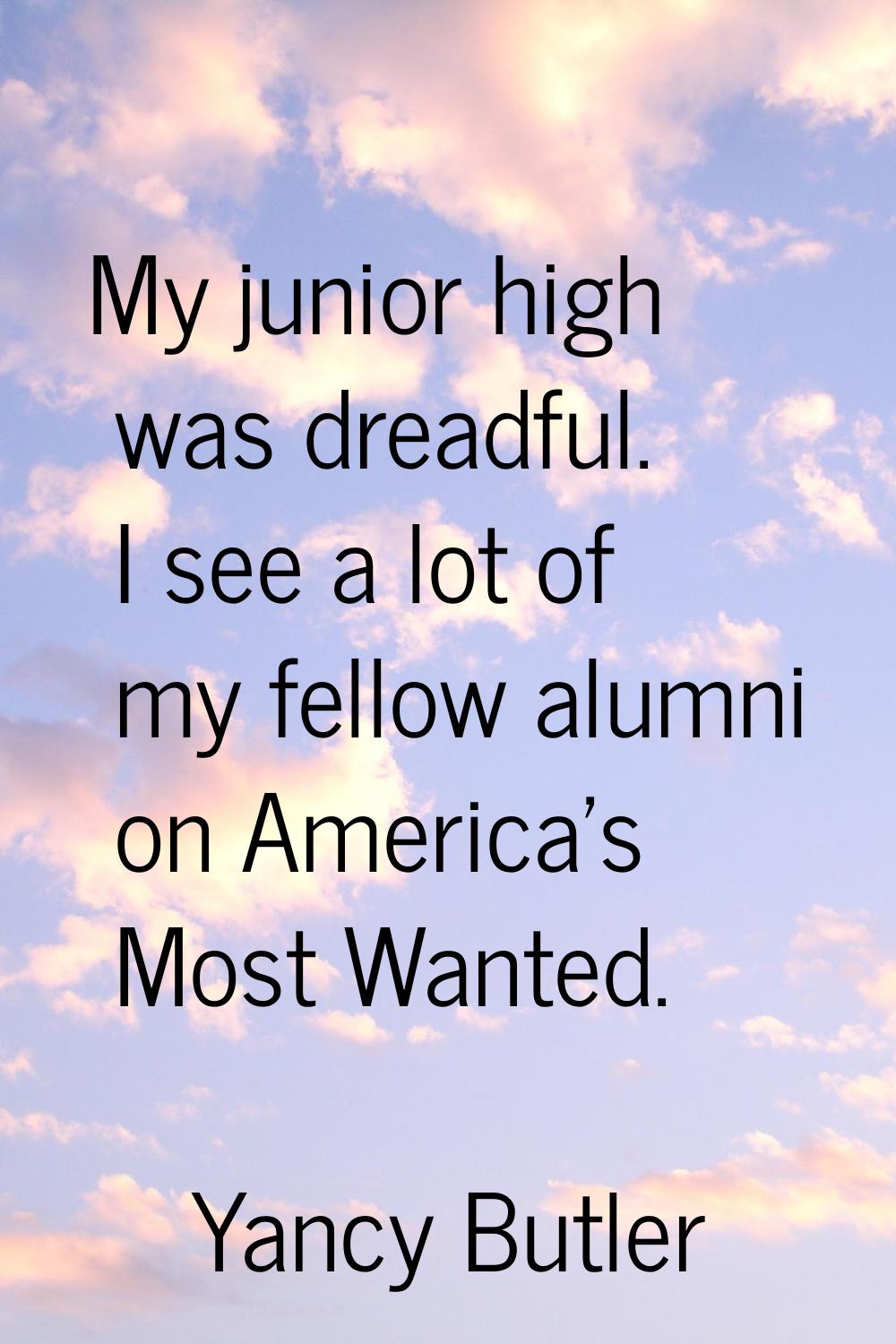 My junior high was dreadful. I see a lot of my fellow alumni on America's Most Wanted.