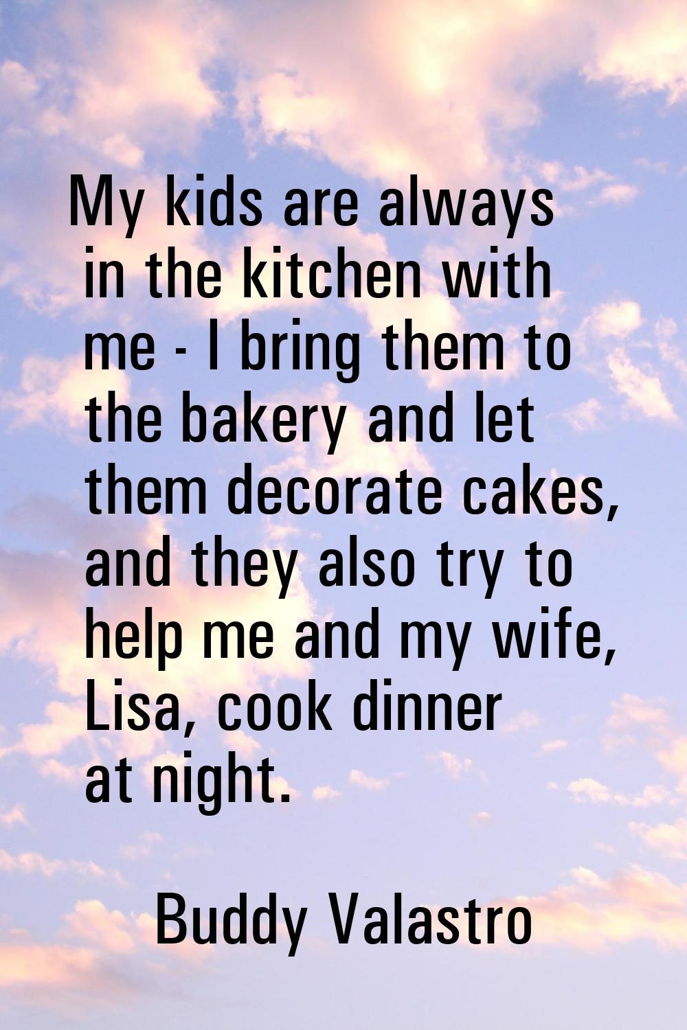 My kids are always in the kitchen with me - I bring them to the bakery and let them decorate cakes,