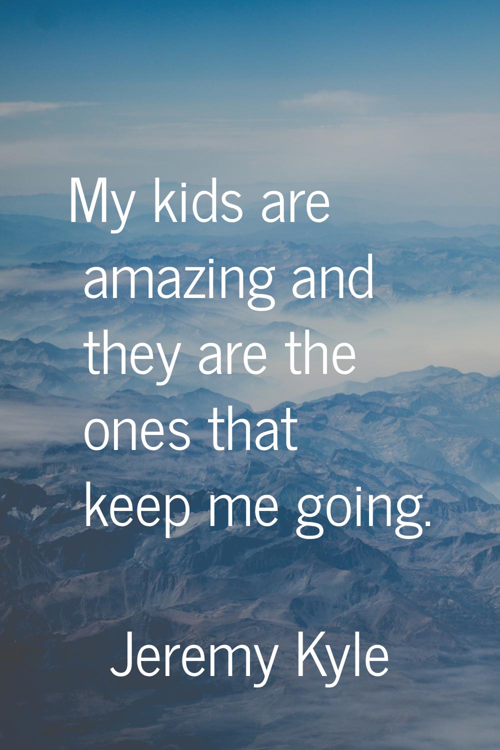 My kids are amazing and they are the ones that keep me going.
