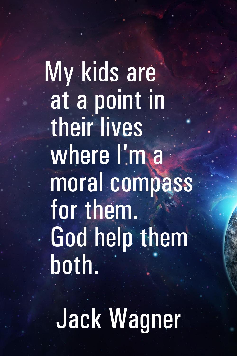 My kids are at a point in their lives where I'm a moral compass for them. God help them both.