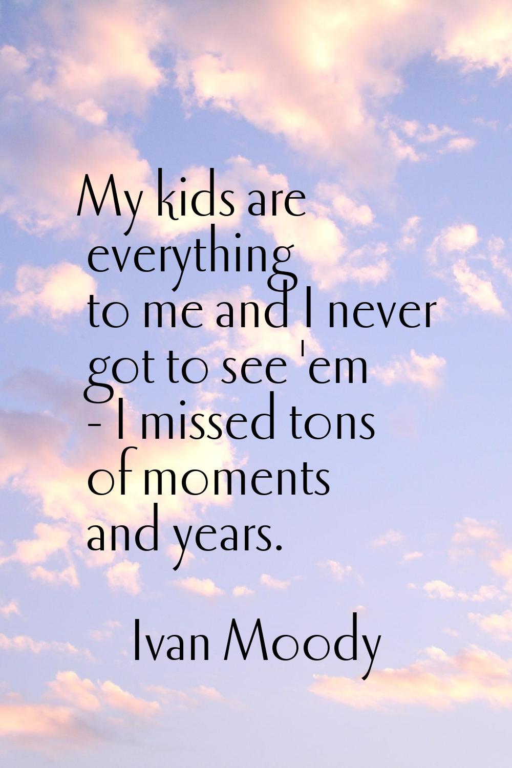 My kids are everything to me and I never got to see 'em - I missed tons of moments and years.