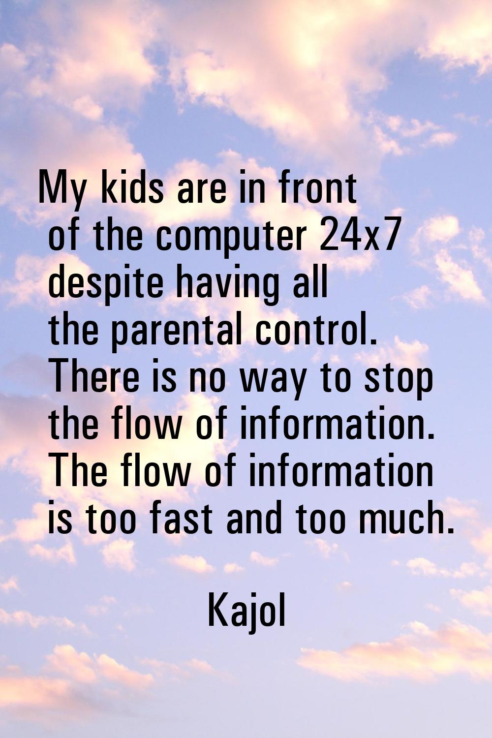 My kids are in front of the computer 24x7 despite having all the parental control. There is no way 