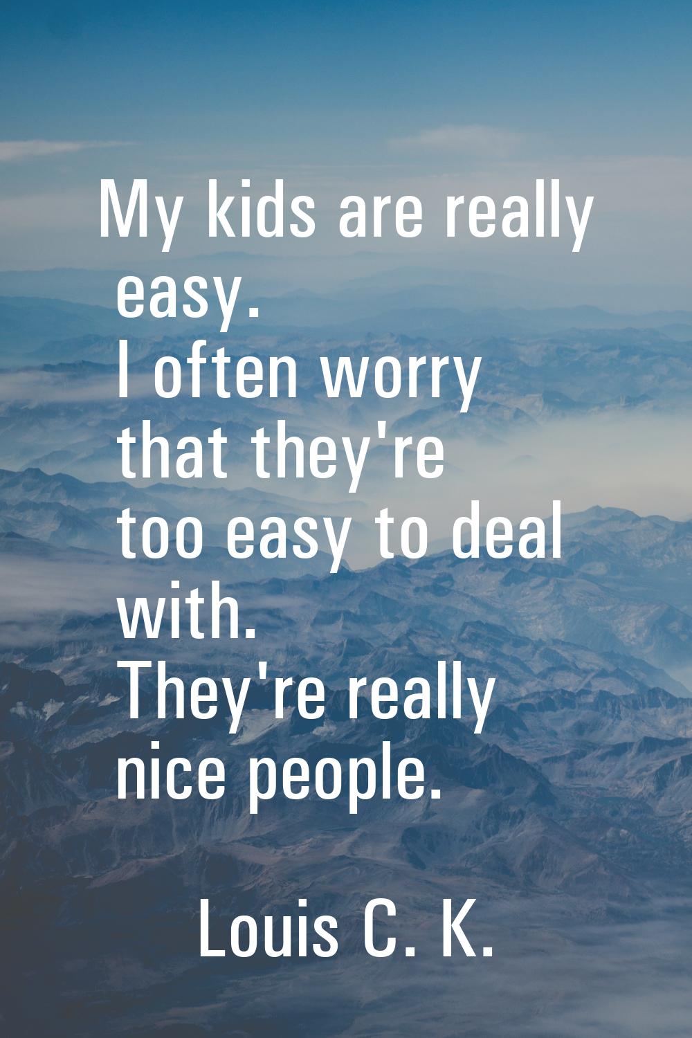 My kids are really easy. I often worry that they're too easy to deal with. They're really nice peop