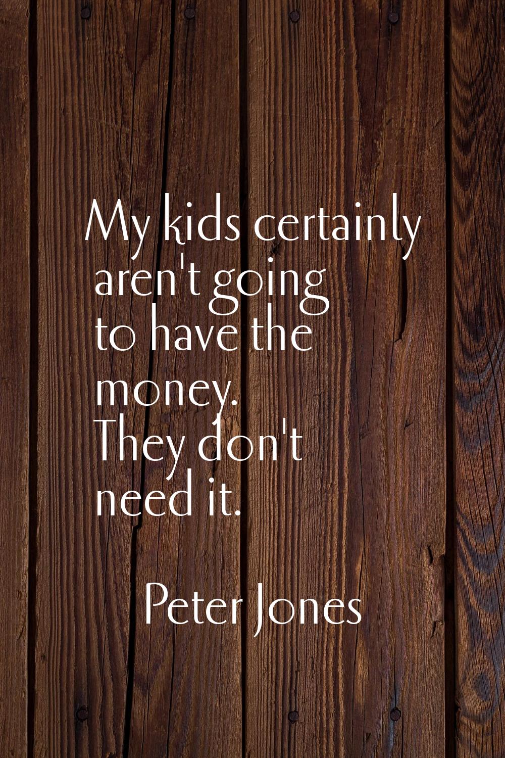My kids certainly aren't going to have the money. They don't need it.