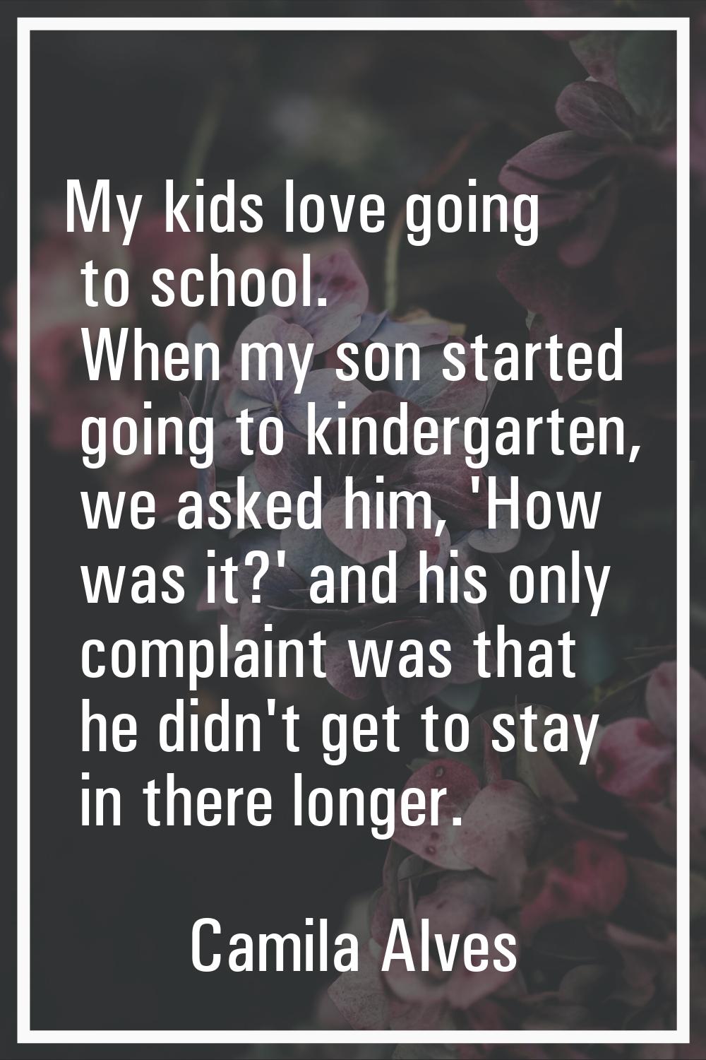 My kids love going to school. When my son started going to kindergarten, we asked him, 'How was it?