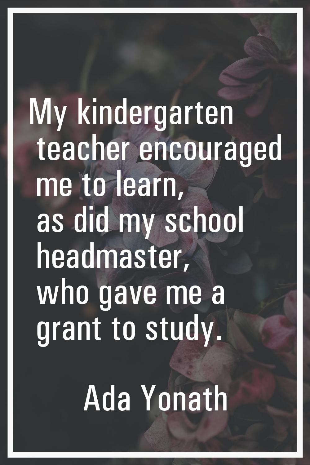 My kindergarten teacher encouraged me to learn, as did my school headmaster, who gave me a grant to