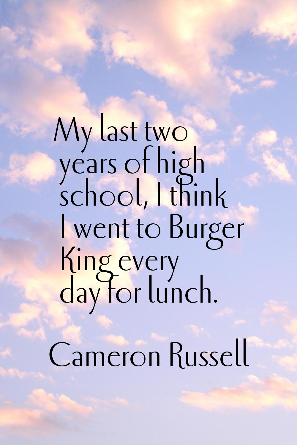 My last two years of high school, I think I went to Burger King every day for lunch.