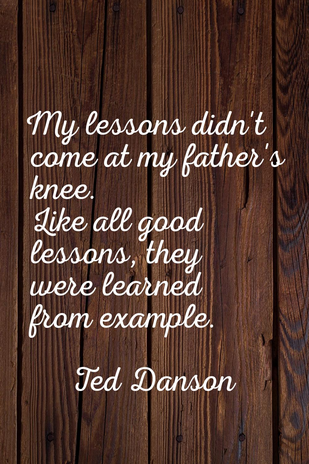 My lessons didn't come at my father's knee. Like all good lessons, they were learned from example.