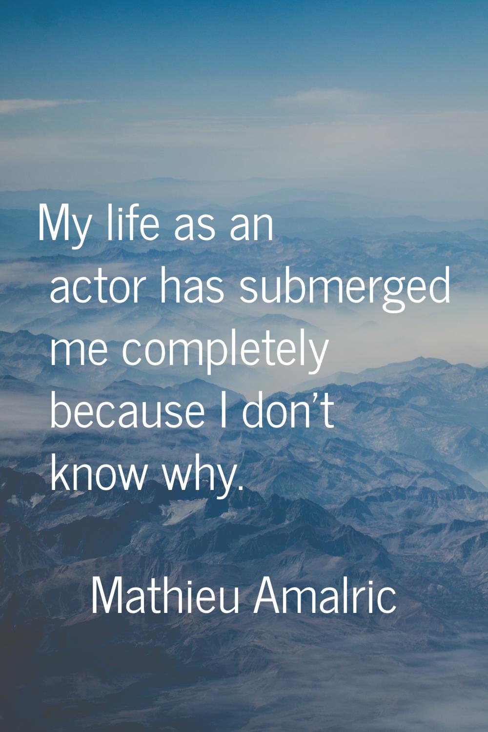 My life as an actor has submerged me completely because I don't know why.