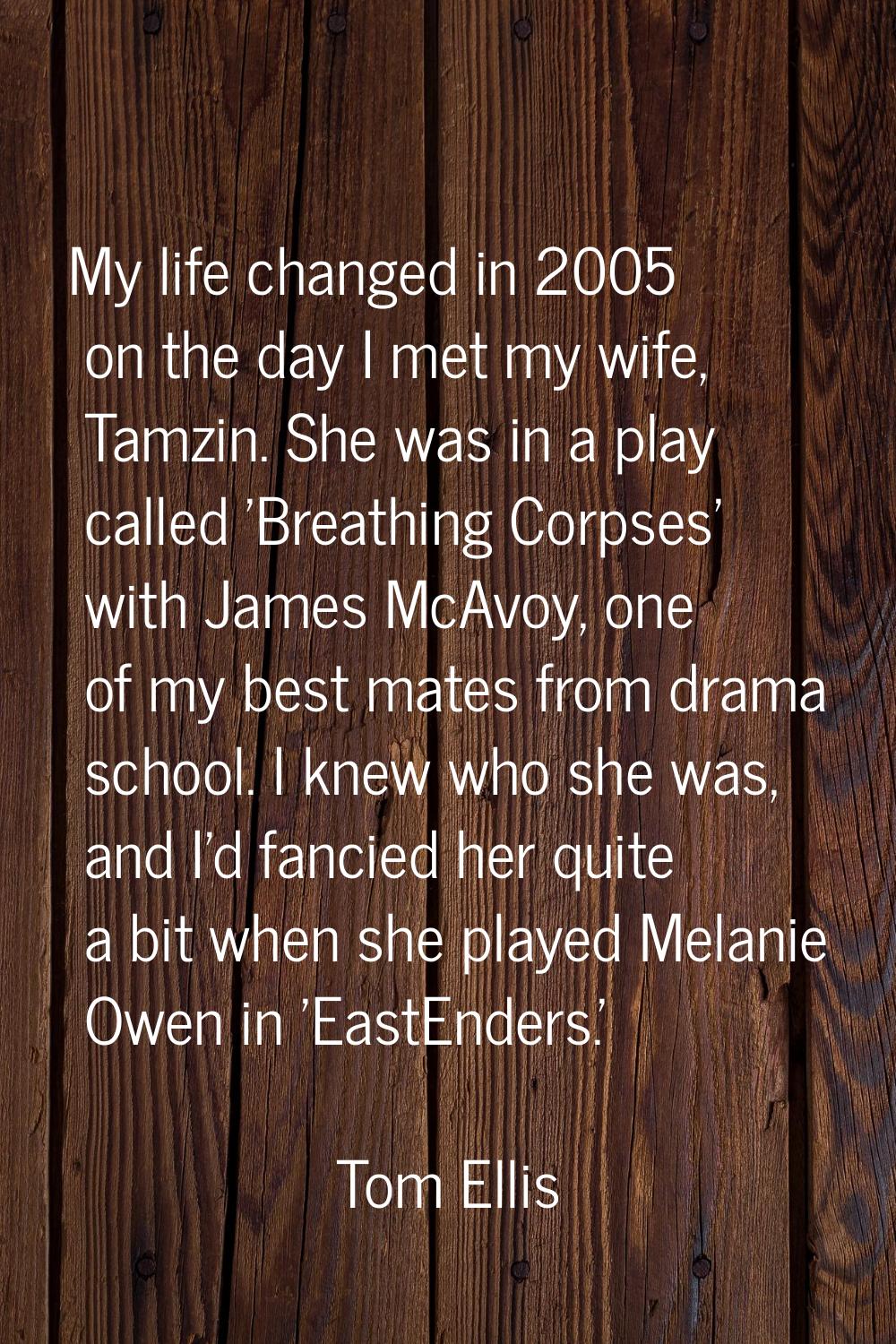 My life changed in 2005 on the day I met my wife, Tamzin. She was in a play called 'Breathing Corps