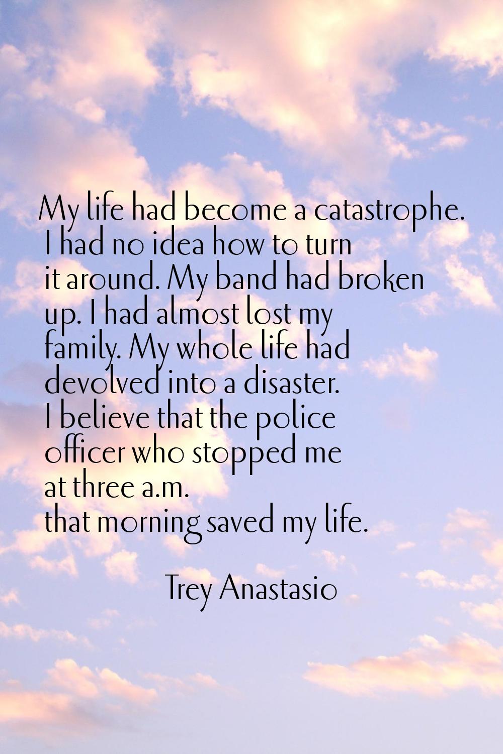 My life had become a catastrophe. I had no idea how to turn it around. My band had broken up. I had
