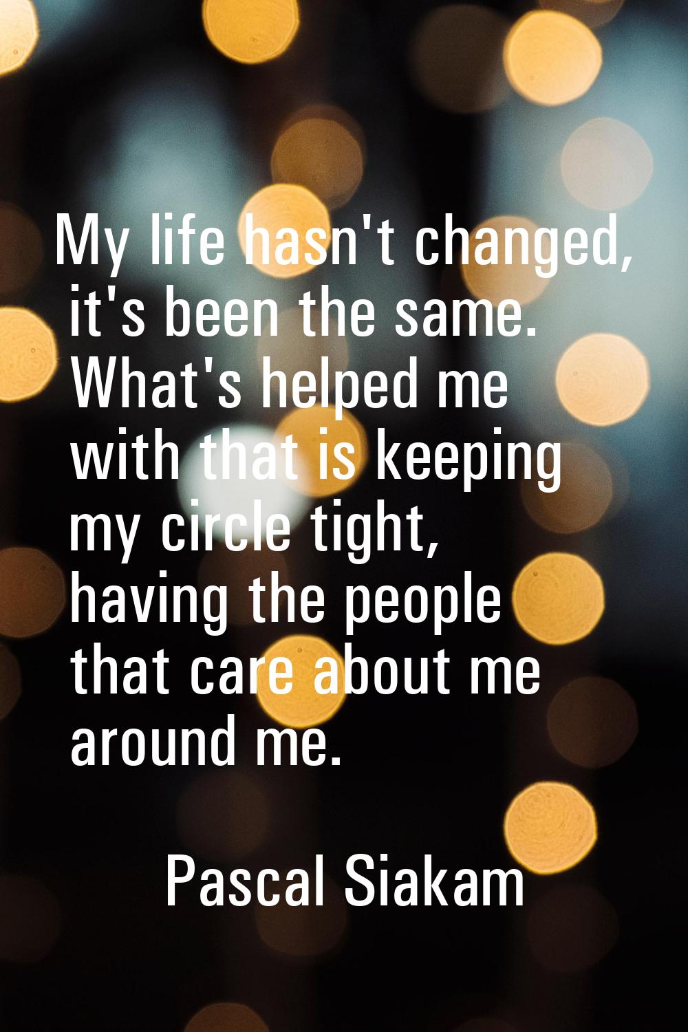 My life hasn't changed, it's been the same. What's helped me with that is keeping my circle tight, 