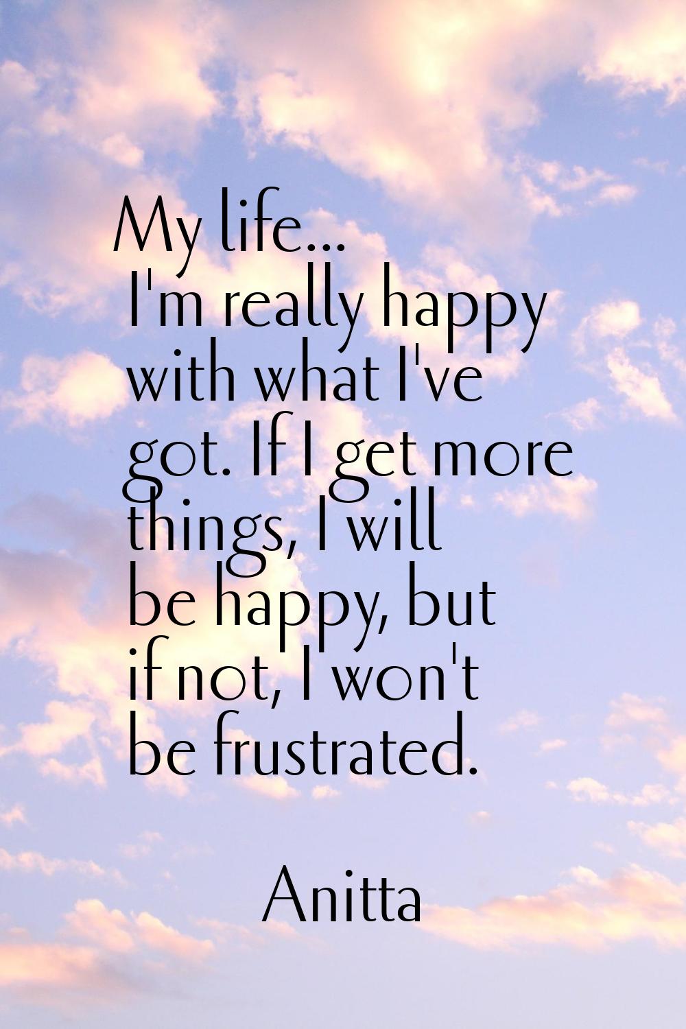 My life... I'm really happy with what I've got. If I get more things, I will be happy, but if not, 