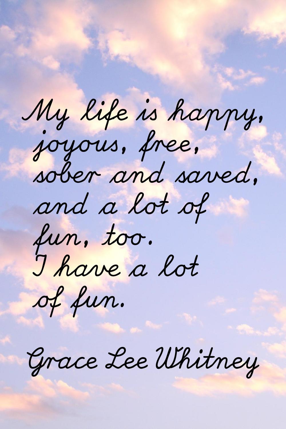 My life is happy, joyous, free, sober and saved, and a lot of fun, too. I have a lot of fun.