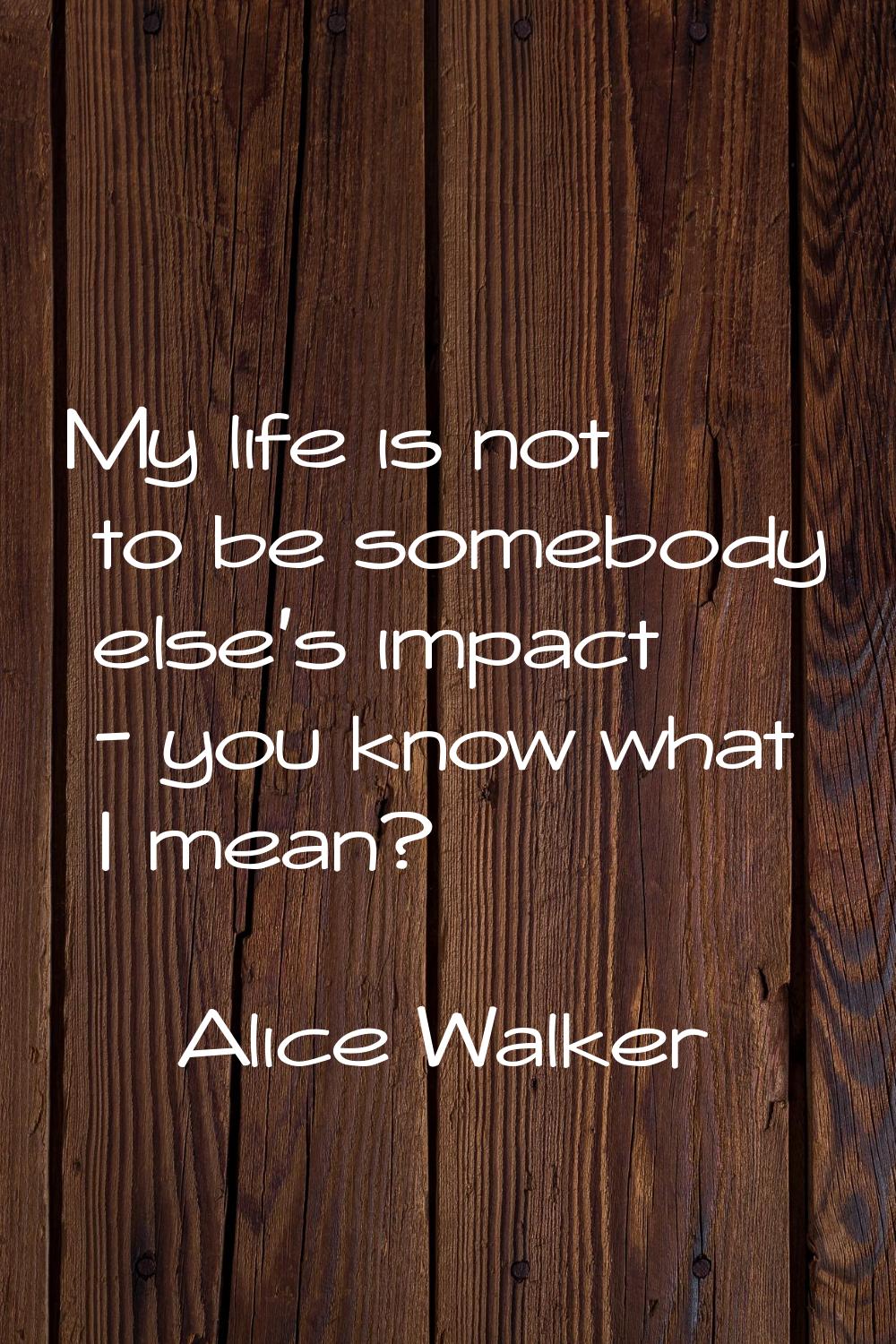My life is not to be somebody else's impact - you know what I mean?