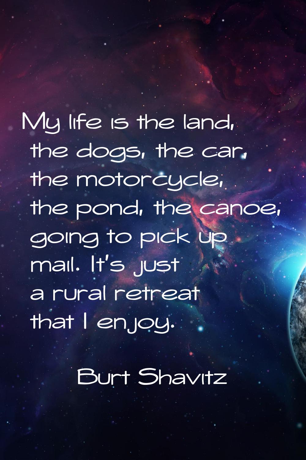 My life is the land, the dogs, the car, the motorcycle, the pond, the canoe, going to pick up mail.