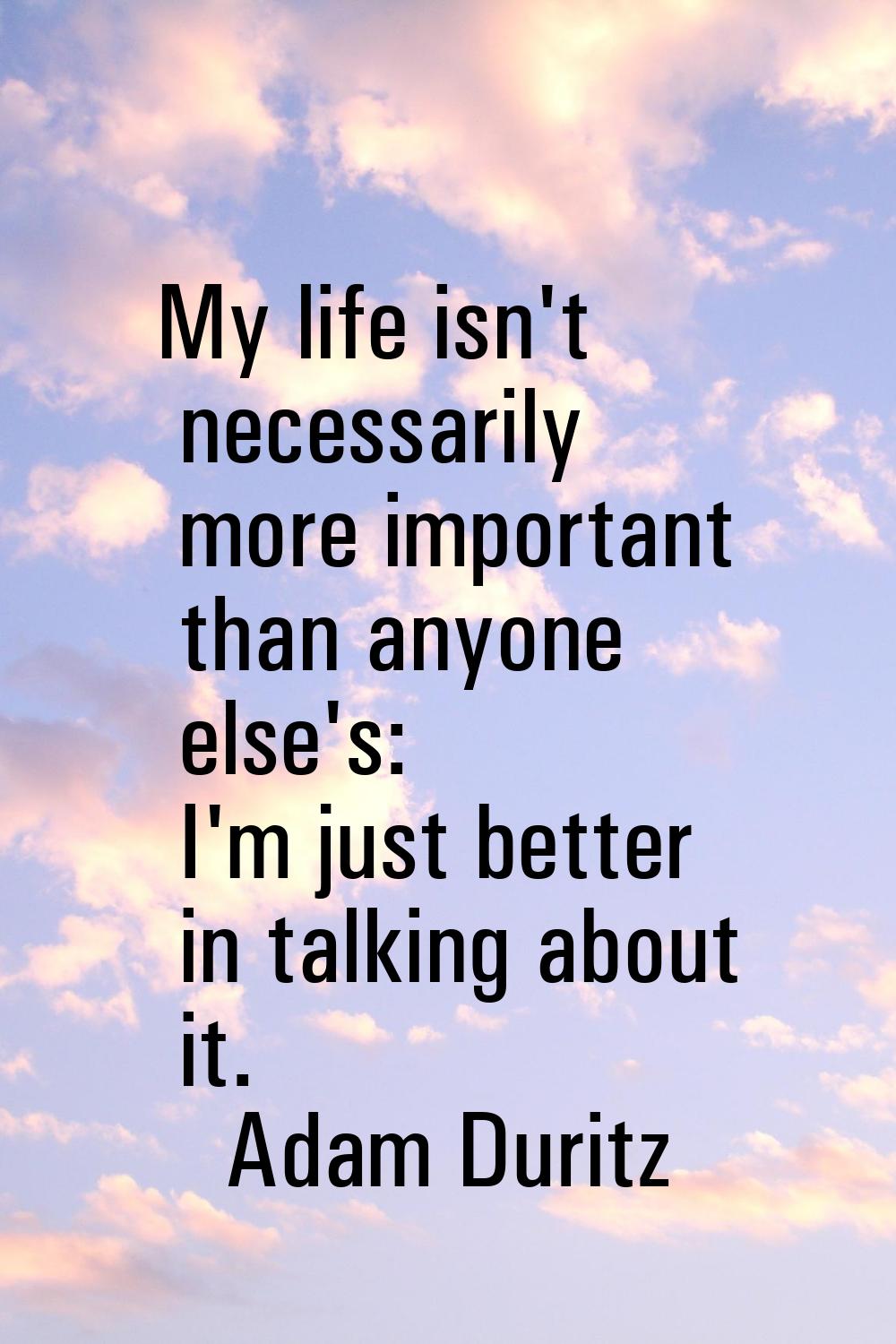 My life isn't necessarily more important than anyone else's: I'm just better in talking about it.