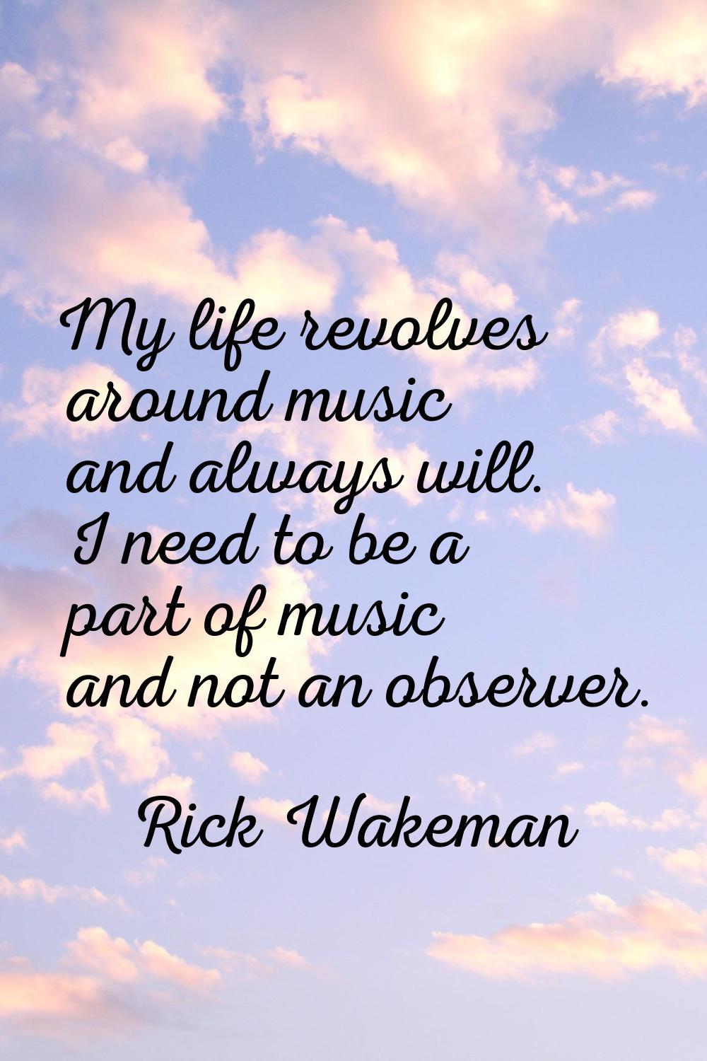 My life revolves around music and always will. I need to be a part of music and not an observer.