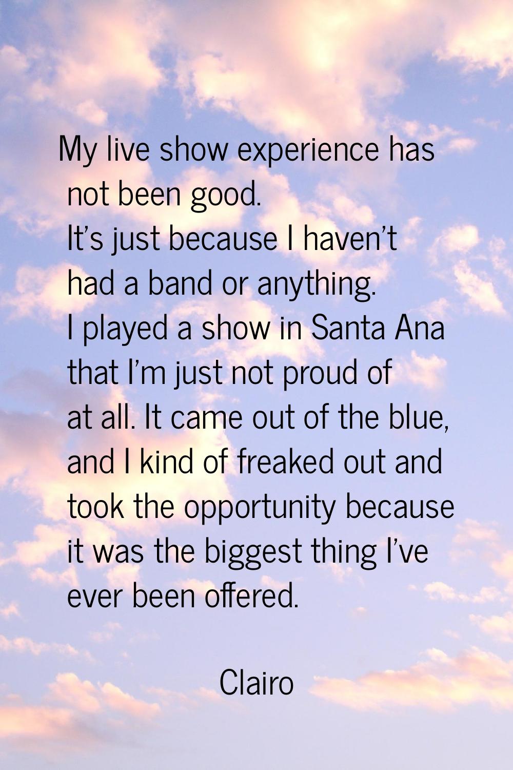 My live show experience has not been good. It's just because I haven't had a band or anything. I pl