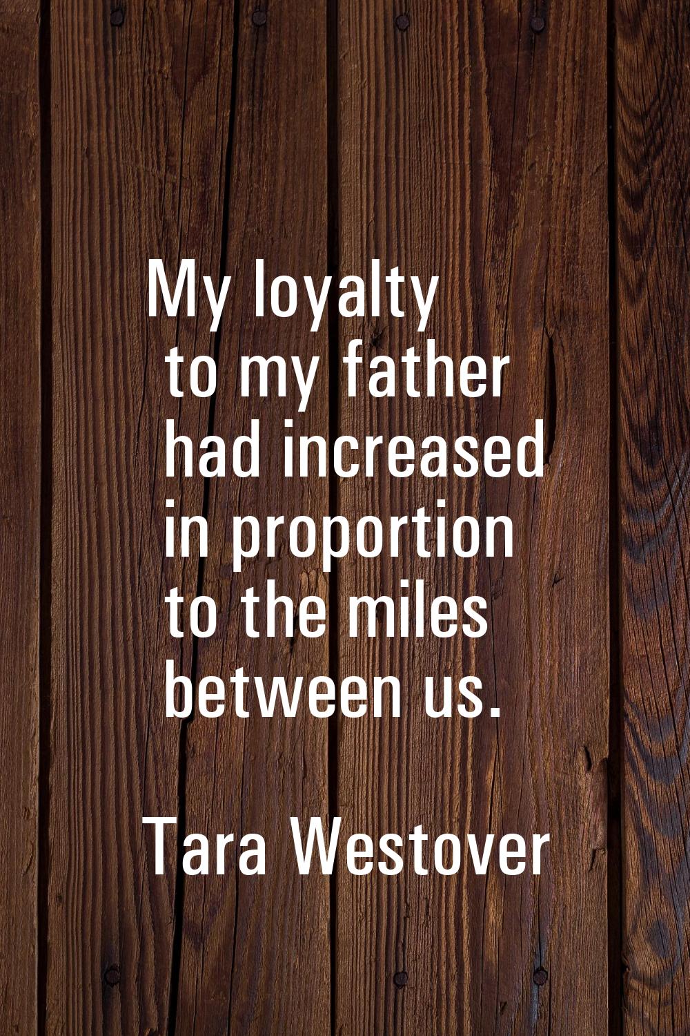 My loyalty to my father had increased in proportion to the miles between us.