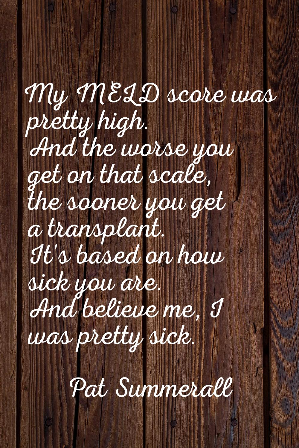 My MELD score was pretty high. And the worse you get on that scale, the sooner you get a transplant
