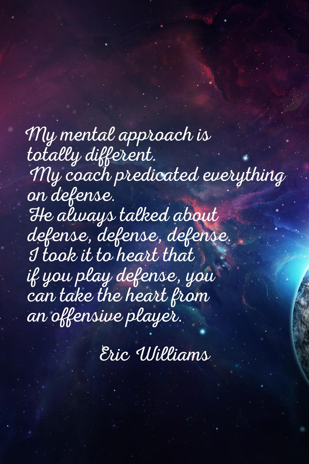 My mental approach is totally different. My coach predicated everything on defense. He always talke