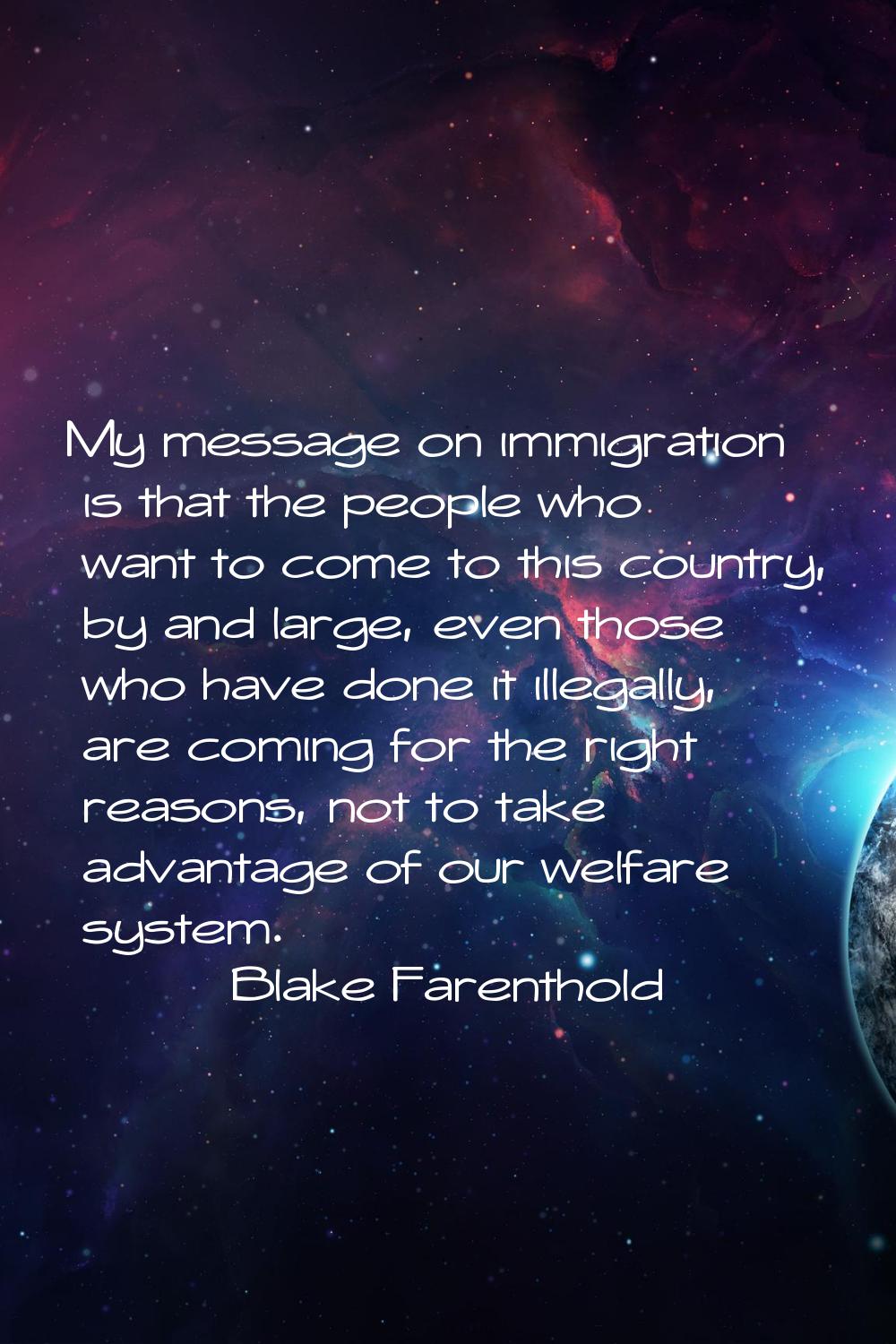 My message on immigration is that the people who want to come to this country, by and large, even t