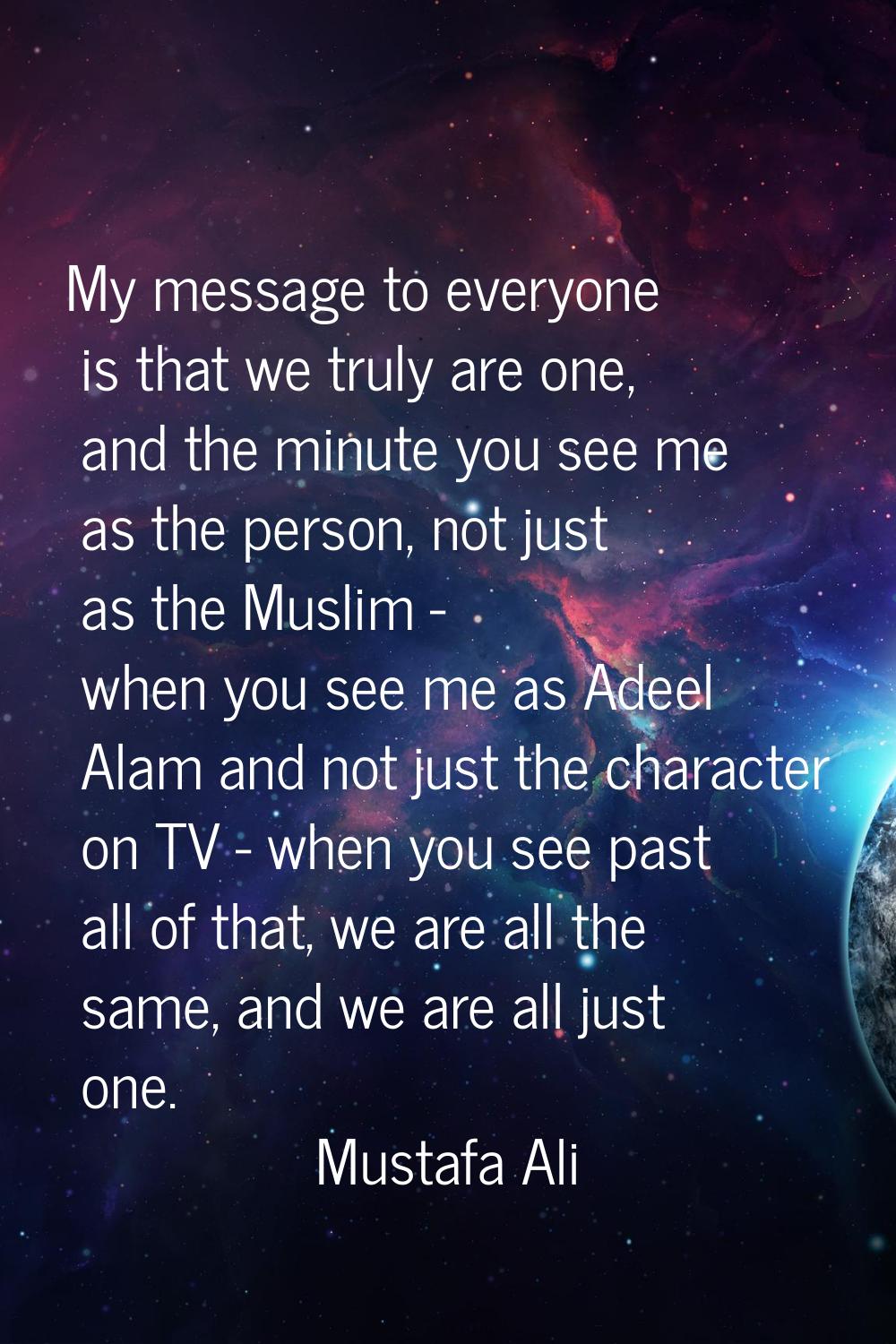 My message to everyone is that we truly are one, and the minute you see me as the person, not just 