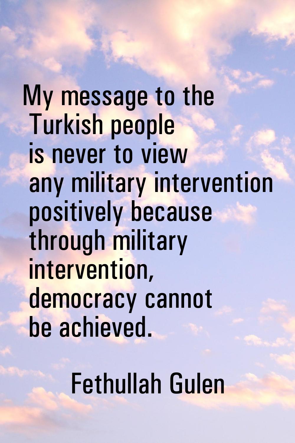 My message to the Turkish people is never to view any military intervention positively because thro