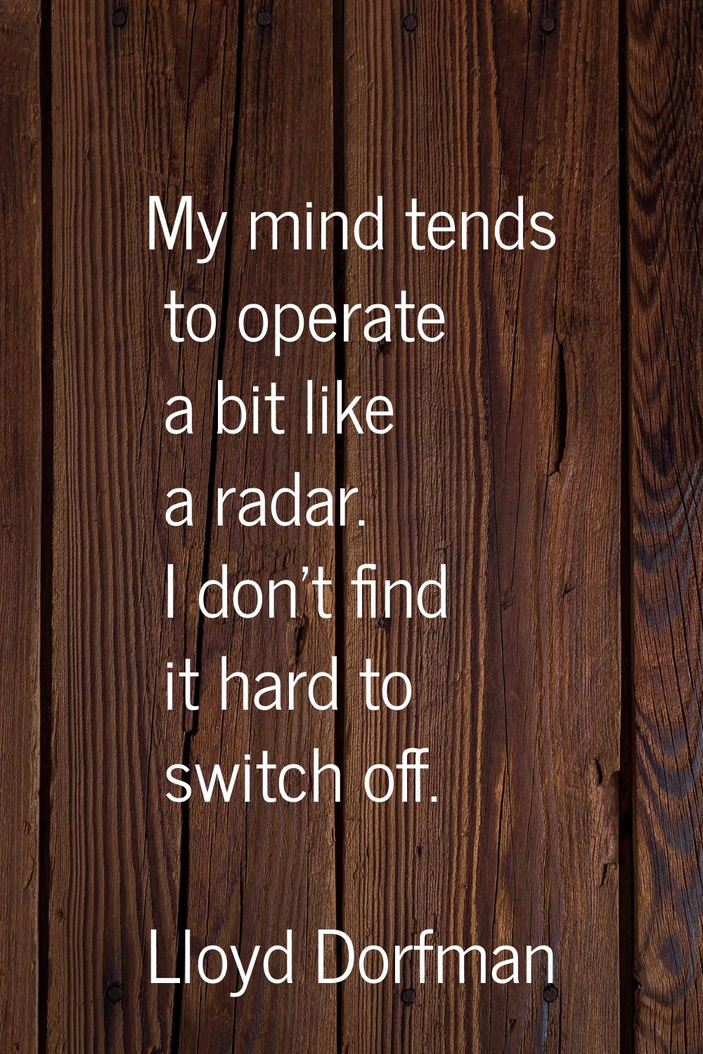My mind tends to operate a bit like a radar. I don't find it hard to switch off.