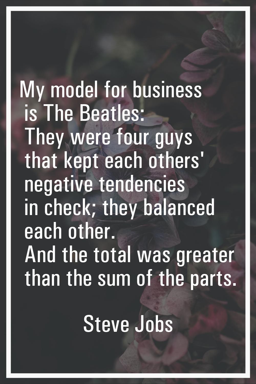My model for business is The Beatles: They were four guys that kept each others' negative tendencie