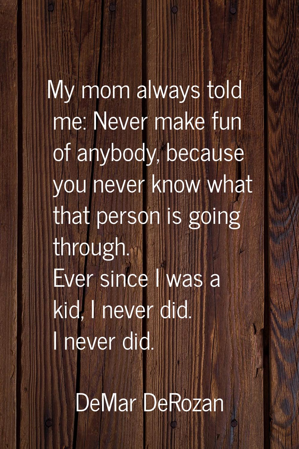 My mom always told me: Never make fun of anybody, because you never know what that person is going 