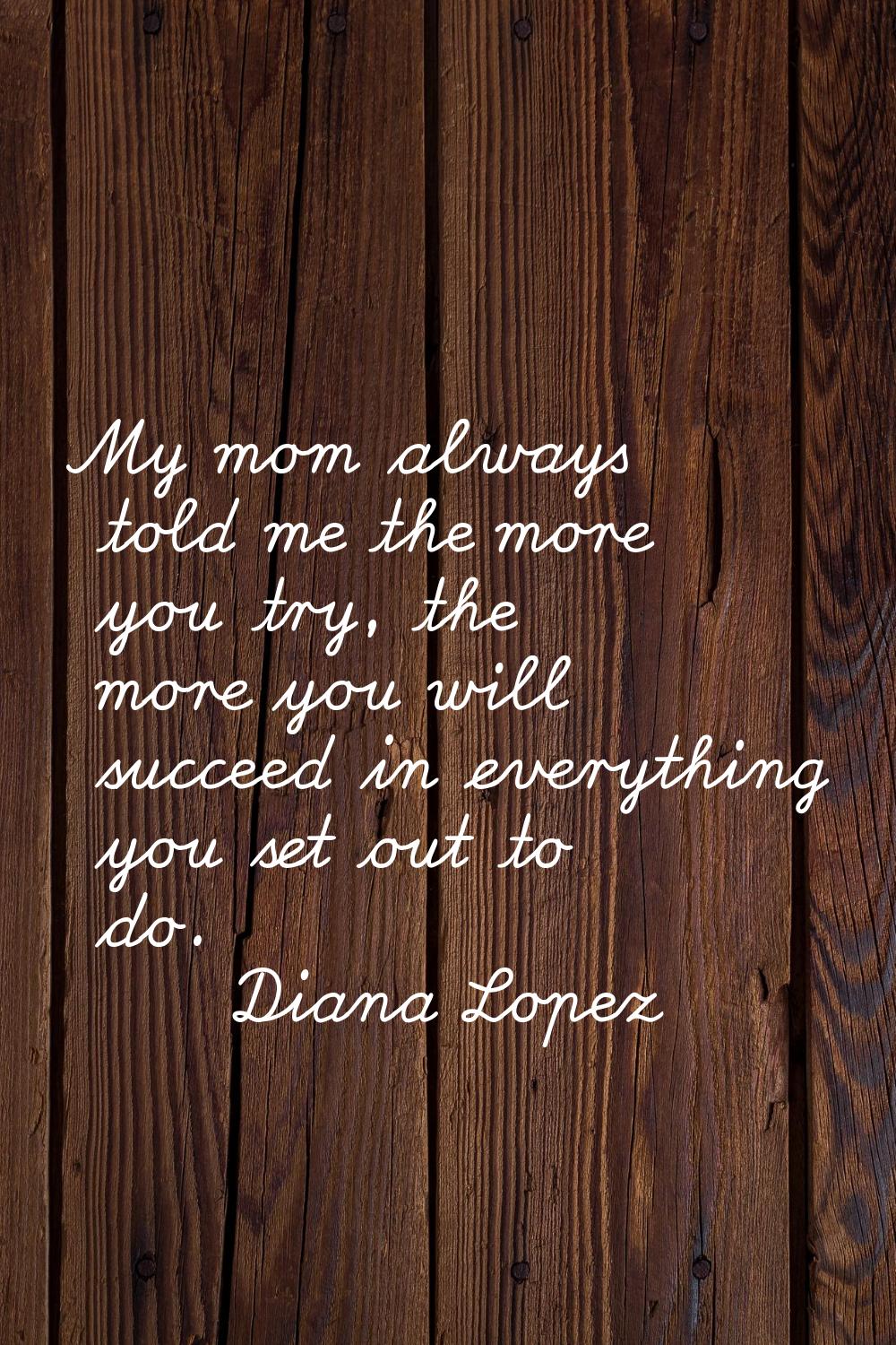 My mom always told me the more you try, the more you will succeed in everything you set out to do.