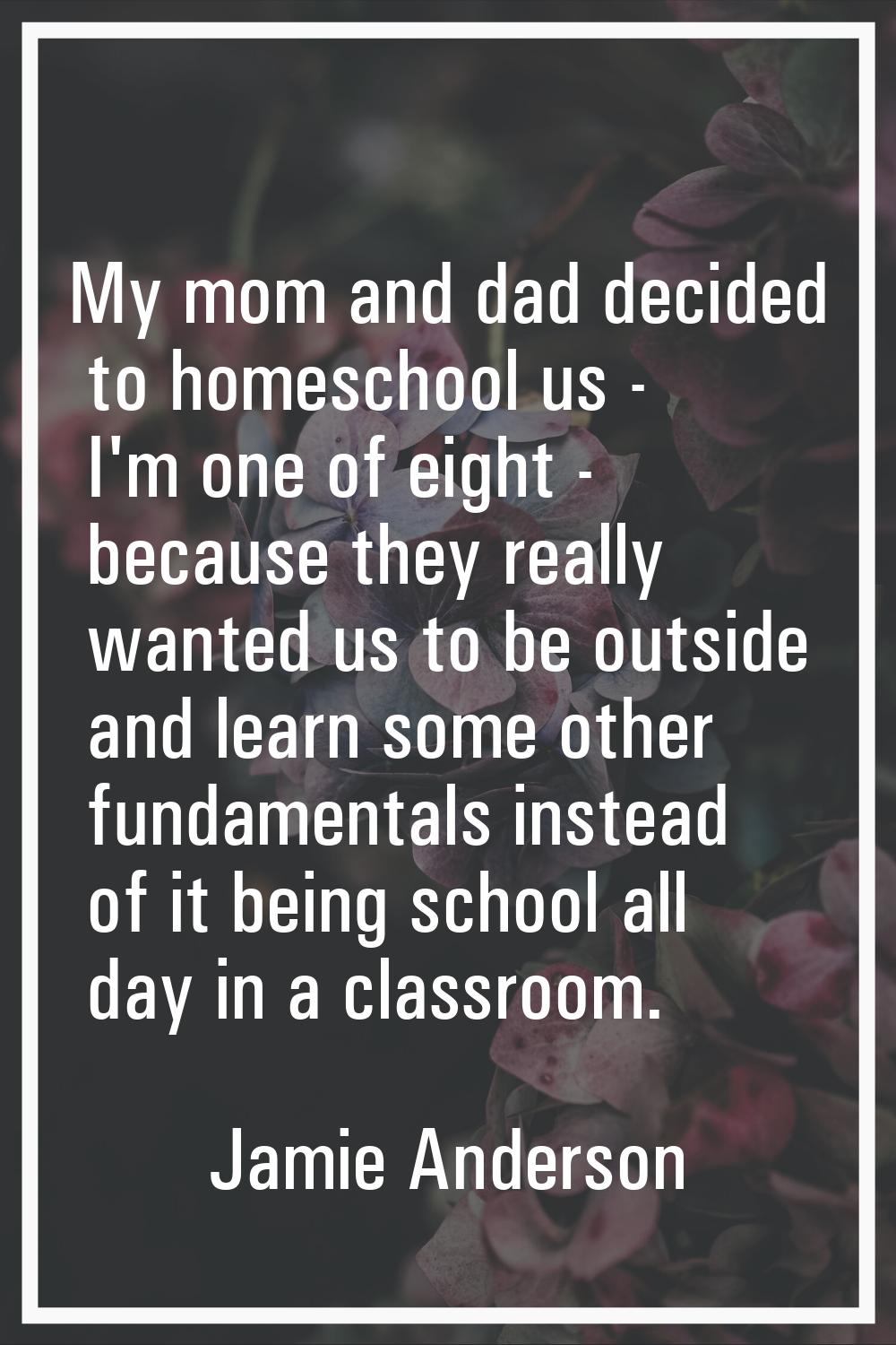 My mom and dad decided to homeschool us - I'm one of eight - because they really wanted us to be ou