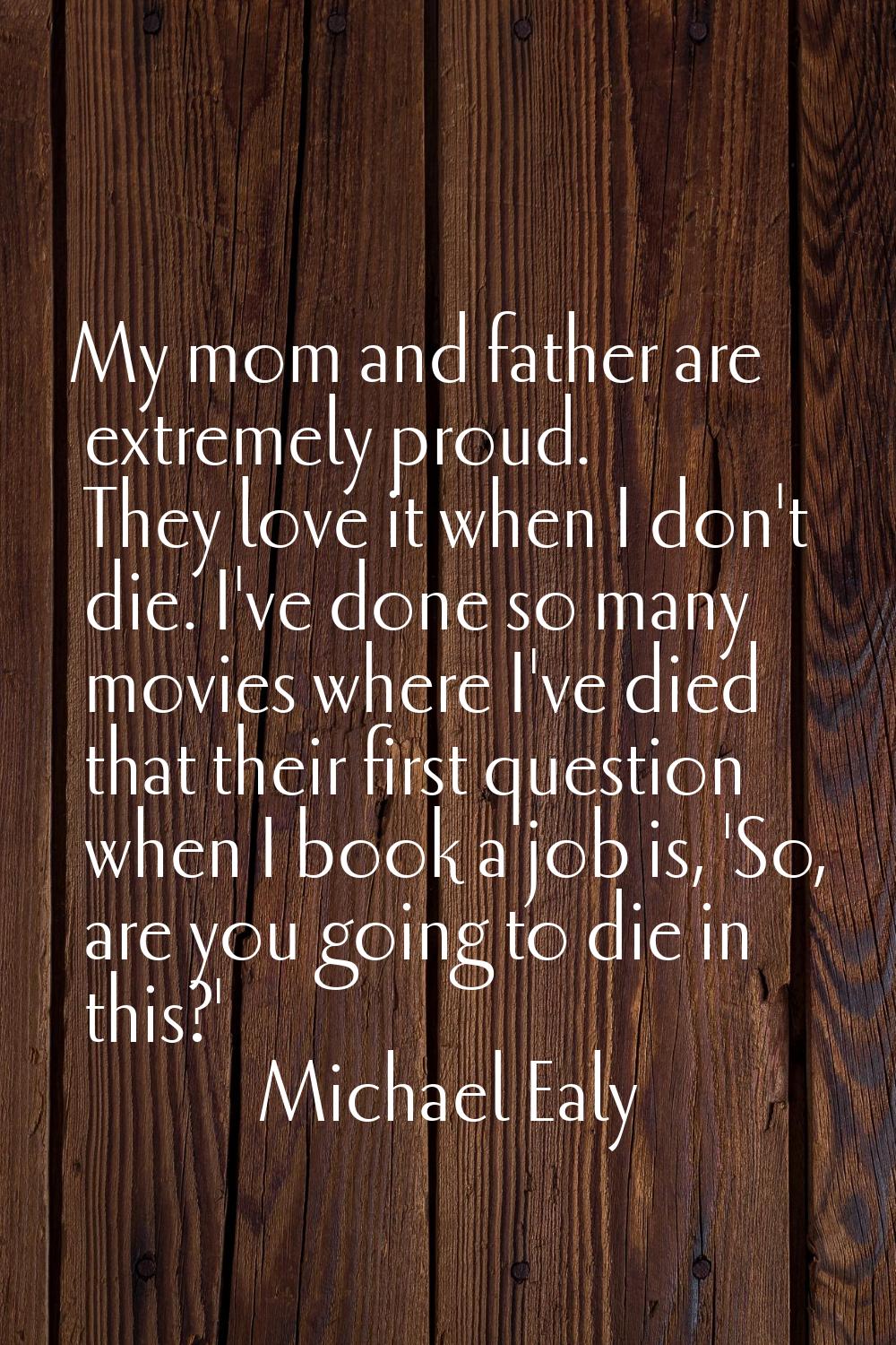 My mom and father are extremely proud. They love it when I don't die. I've done so many movies wher