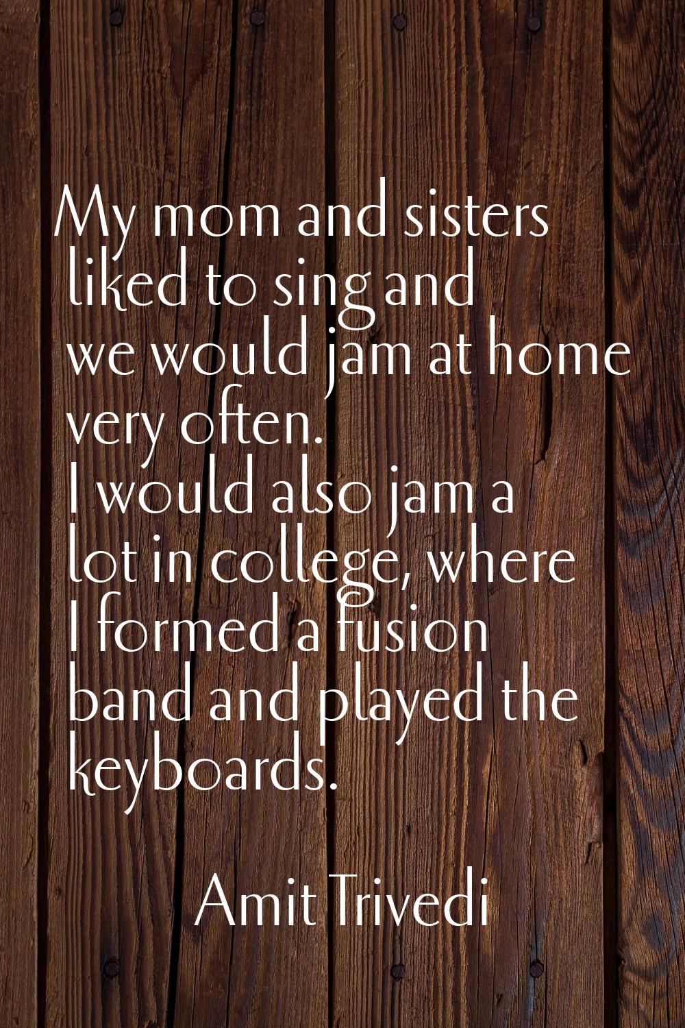 My mom and sisters liked to sing and we would jam at home very often. I would also jam a lot in col