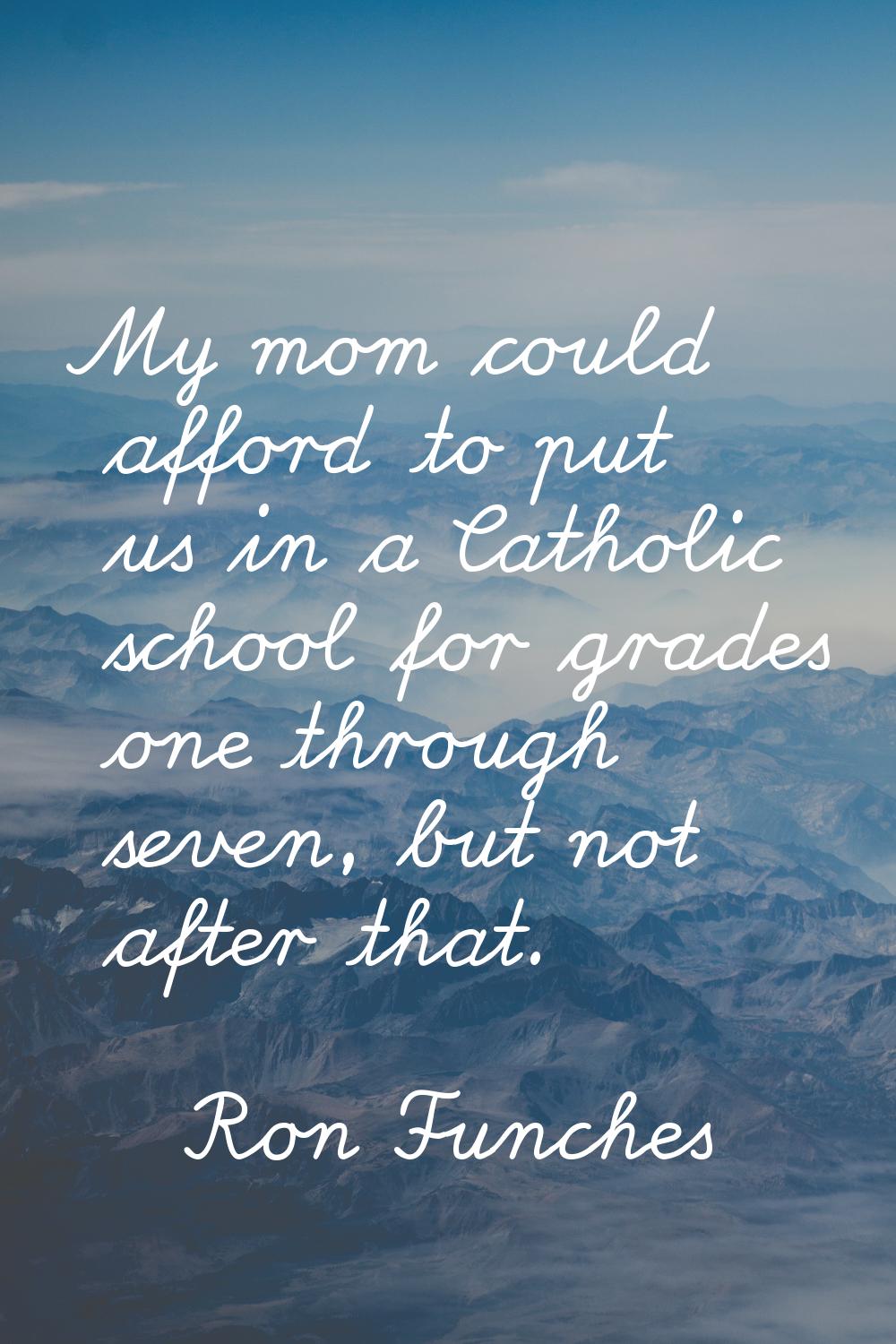 My mom could afford to put us in a Catholic school for grades one through seven, but not after that
