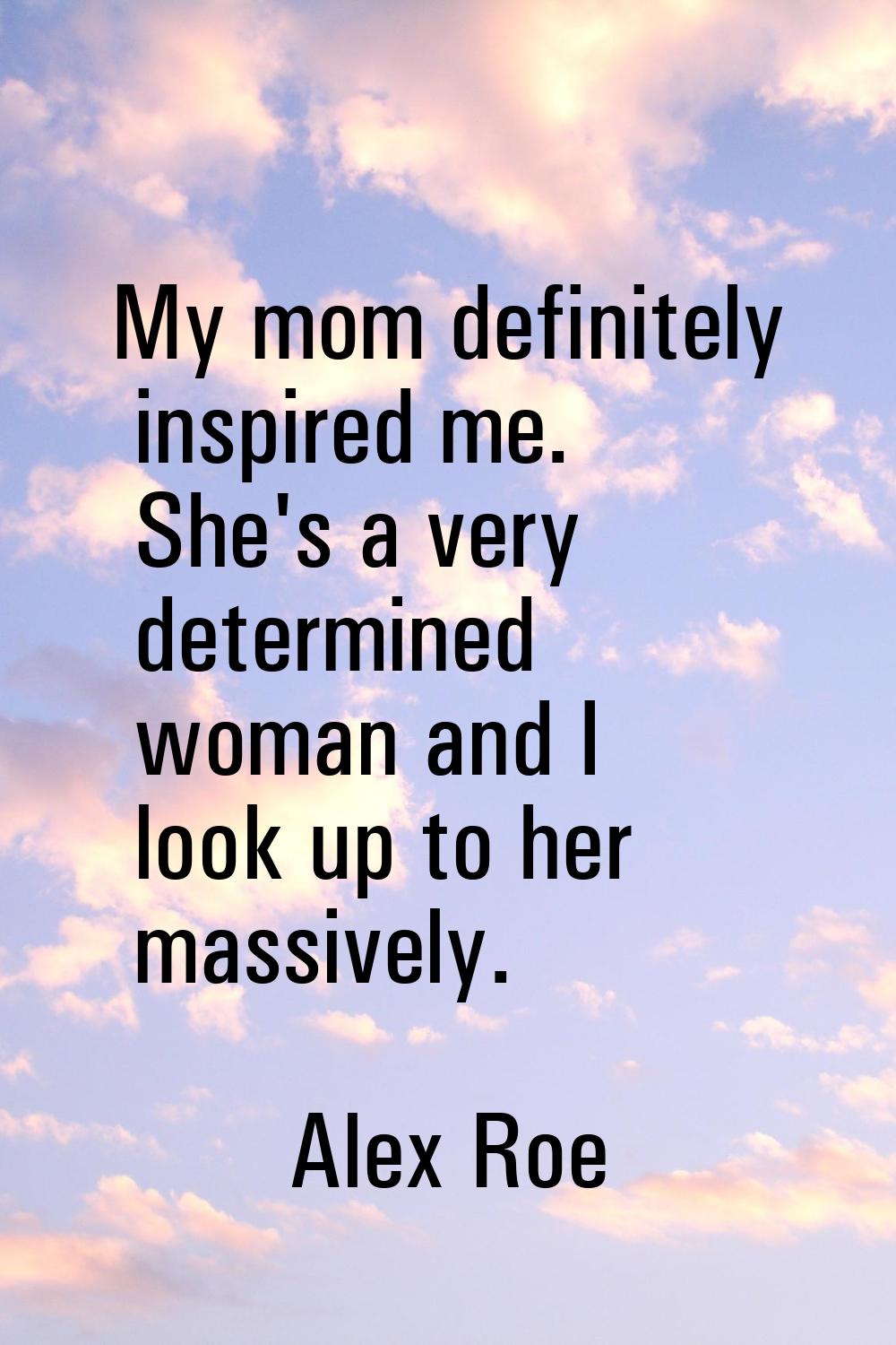 My mom definitely inspired me. She's a very determined woman and I look up to her massively.