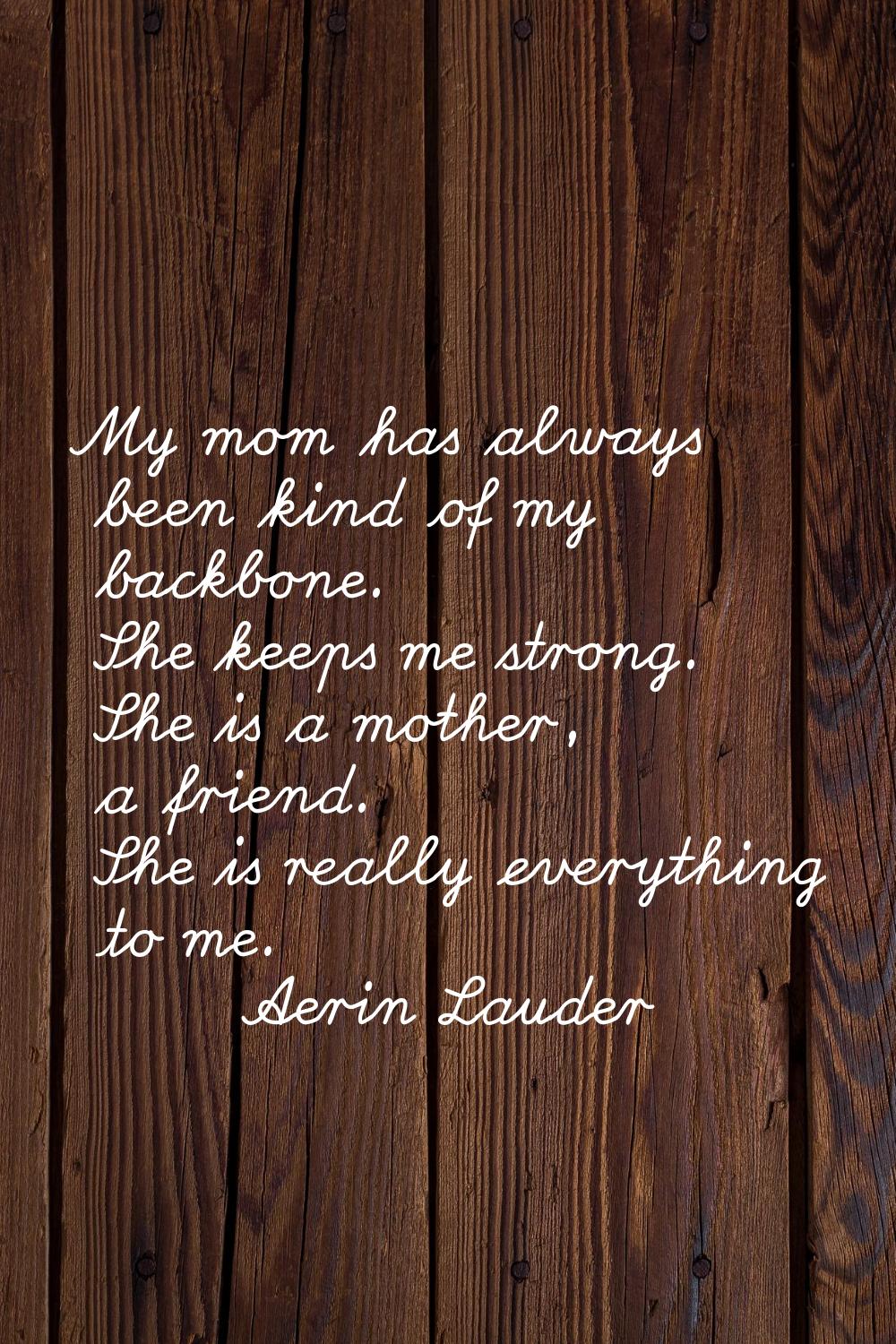 My mom has always been kind of my backbone. She keeps me strong. She is a mother, a friend. She is 
