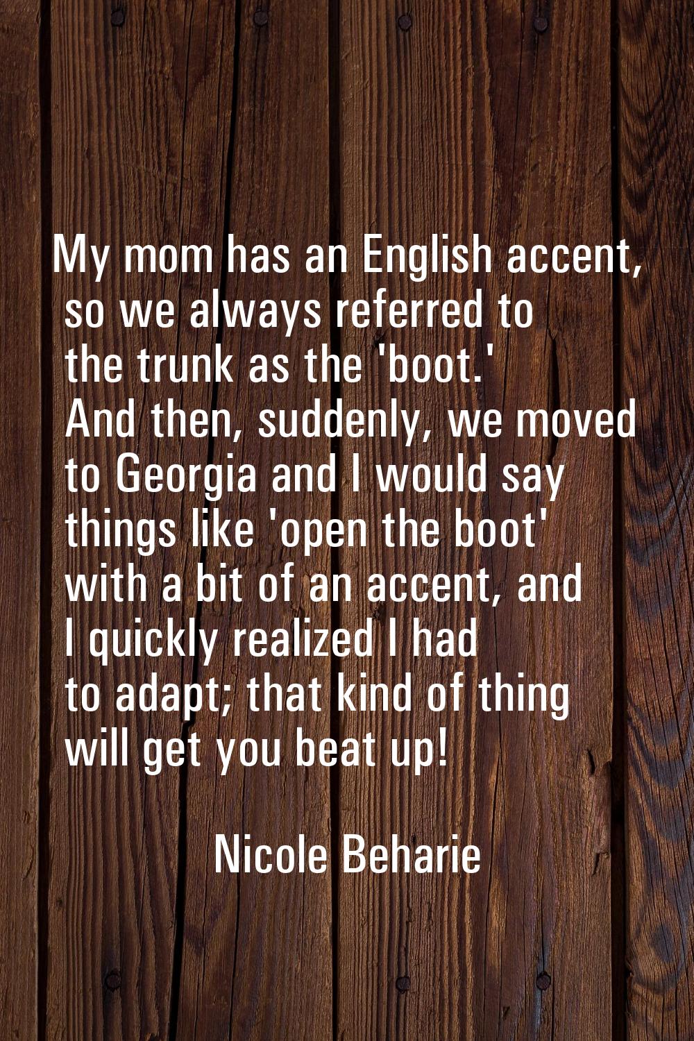 My mom has an English accent, so we always referred to the trunk as the 'boot.' And then, suddenly,