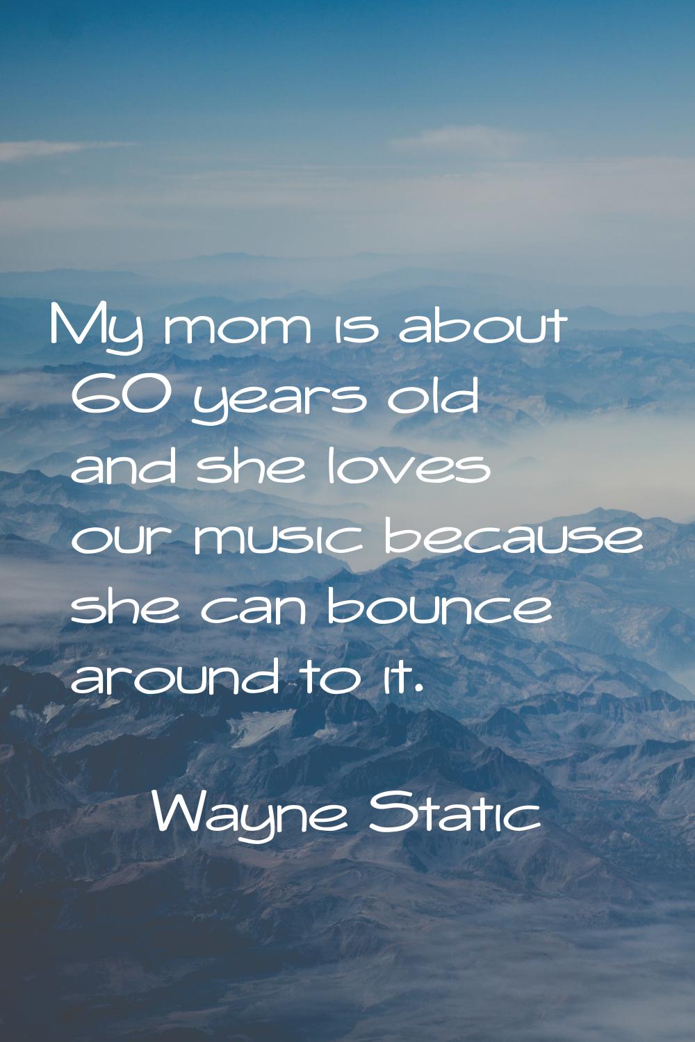 My mom is about 60 years old and she loves our music because she can bounce around to it.