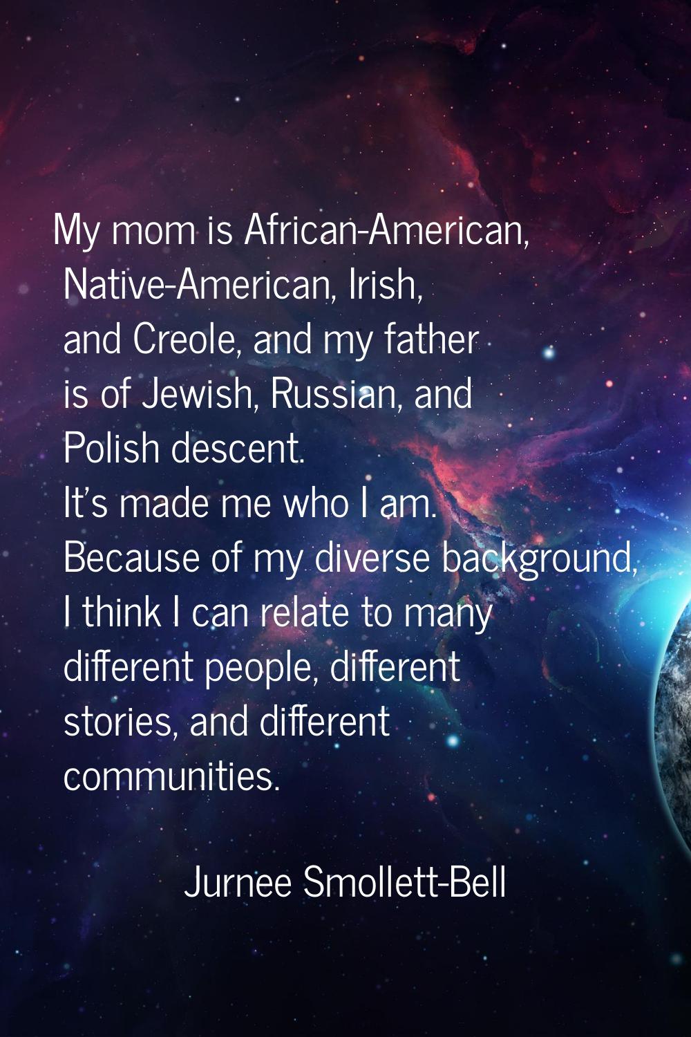 My mom is African-American, Native-American, Irish, and Creole, and my father is of Jewish, Russian