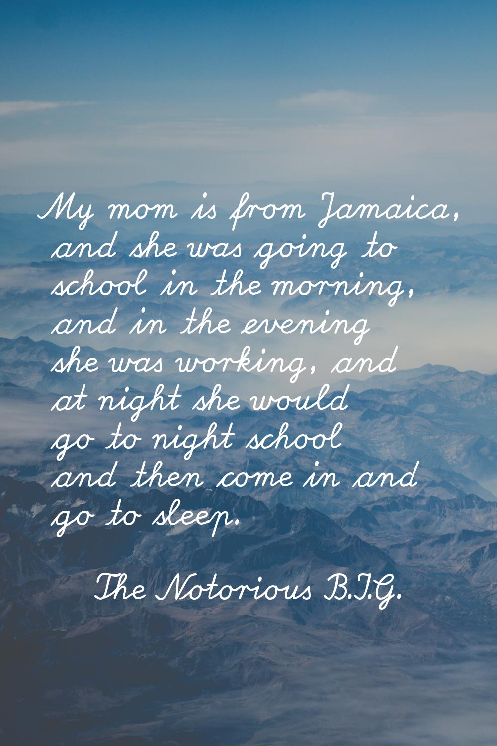 My mom is from Jamaica, and she was going to school in the morning, and in the evening she was work